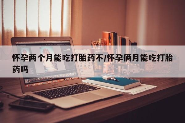 米非米索购买怀孕两个月能吃打胎药不/怀孕俩月能吃打胎药吗