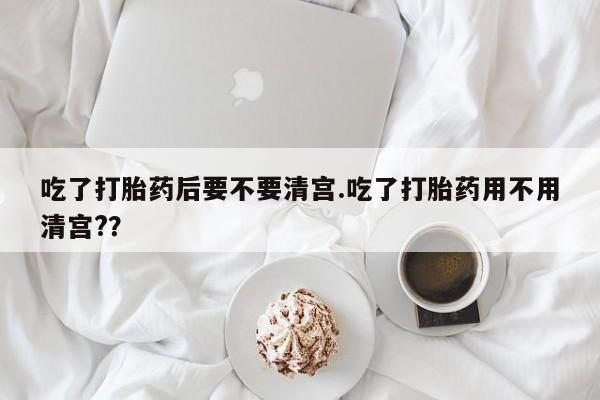 米非米索购买吃了打胎药后要不要清宫.吃了打胎药用不用清宫?？
