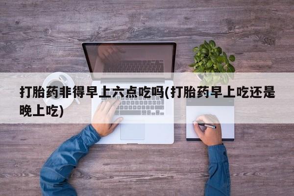 米非米索购买打胎药非得早上六点吃吗(打胎药早上吃还是晚上吃)