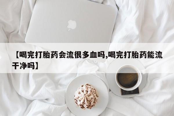 米非米索购买【喝完打胎药会流很多血吗,喝完打胎药能流干净吗】