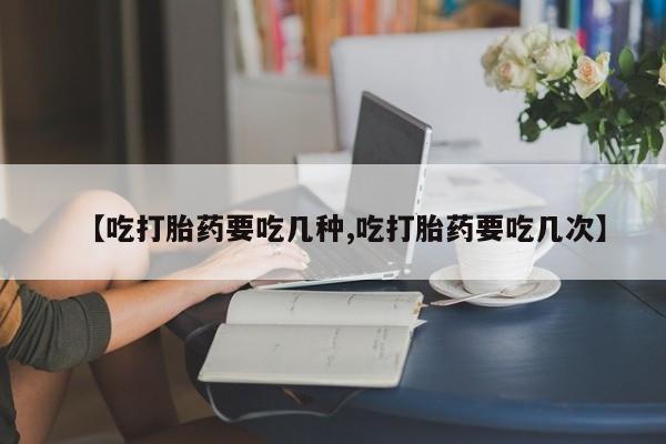 米非米索购买【吃打胎药要吃几种,吃打胎药要吃几次】