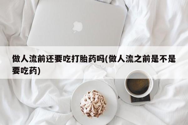 米非米索购买做人流前还要吃打胎药吗(做人流之前是不是要吃药)