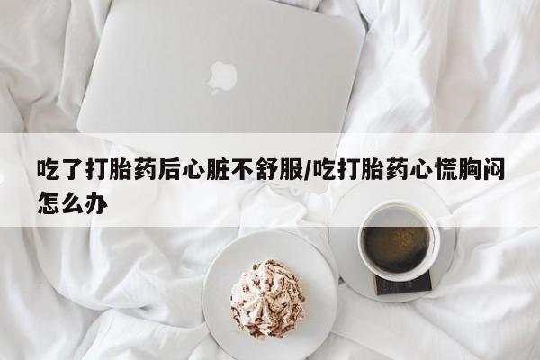 米非米索购买吃了打胎药后心脏不舒服/吃打胎药心慌胸闷怎么办