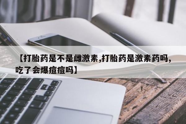 米非米索购买【打胎药是不是雌激素,打胎药是激素药吗,吃了会爆痘痘吗】
