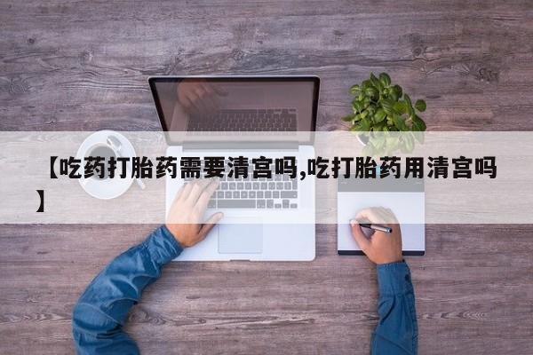 米非米索购买【吃药打胎药需要清宫吗,吃打胎药用清宫吗】