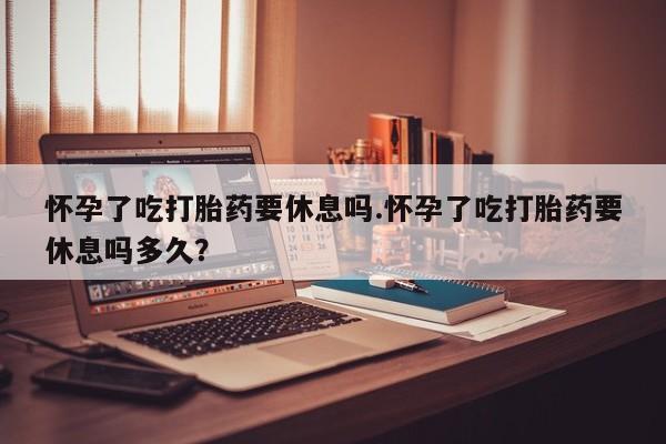 米非米索购买怀孕了吃打胎药要休息吗.怀孕了吃打胎药要休息吗多久？