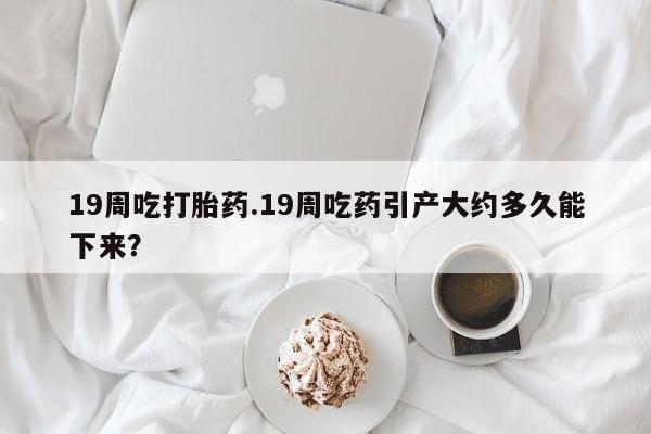 米非米索购买19周吃打胎药.19周吃药引产大约多久能下来？