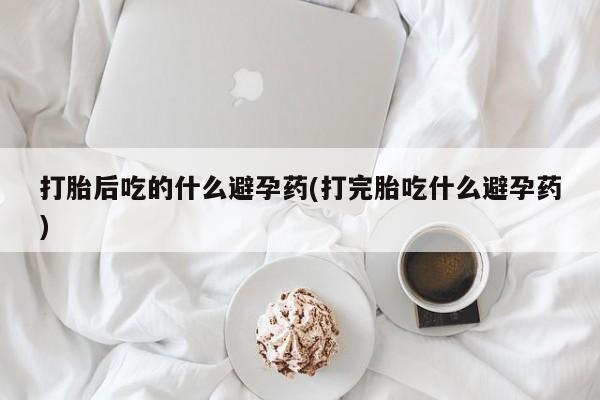米非米索购买打胎后吃的什么避孕药(打完胎吃什么避孕药)