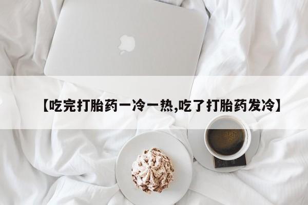 米非米索购买【吃完打胎药一冷一热,吃了打胎药发冷】