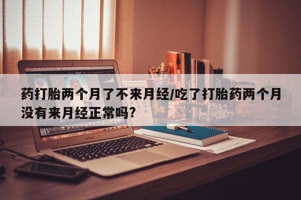 米非米索购买药打胎两个月了不来月经/吃了打胎药两个月没有来月经正常吗?