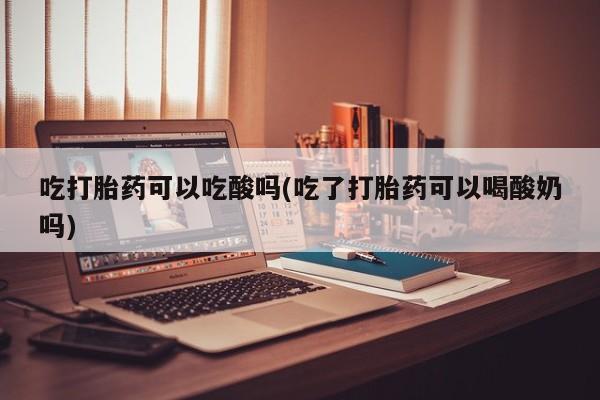 米非米索购买吃打胎药可以吃酸吗(吃了打胎药可以喝酸奶吗)