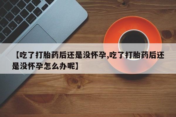 米非米索购买【吃了打胎药后还是没怀孕,吃了打胎药后还是没怀孕怎么办呢】