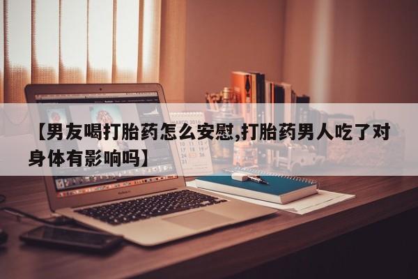 米非米索购买【男友喝打胎药怎么安慰,打胎药男人吃了对身体有影响吗】