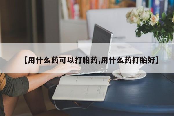 米非米索购买【用什么药可以打胎药,用什么药打胎好】