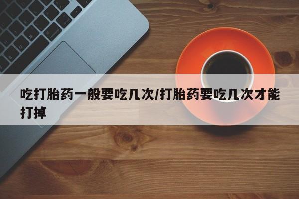 米非米索购买吃打胎药一般要吃几次/打胎药要吃几次才能打掉