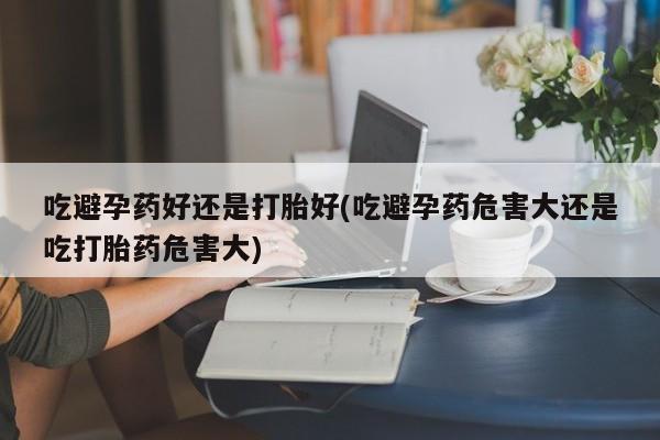 米非米索购买吃避孕药好还是打胎好(吃避孕药危害大还是吃打胎药危害大)