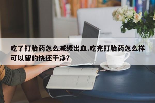 米非米索购买吃了打胎药怎么减缓出血.吃完打胎药怎么样可以留的快还干净？