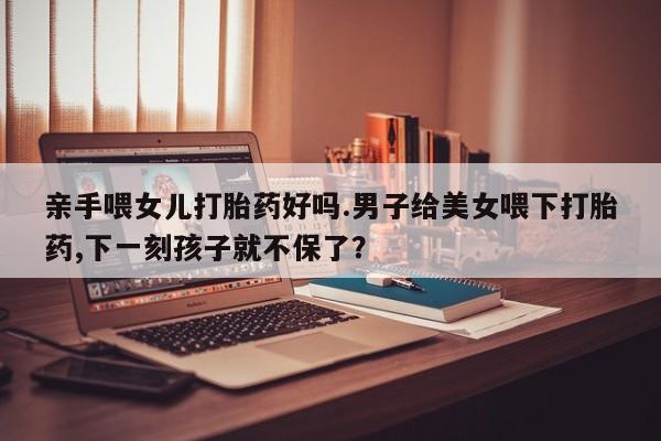 米非米索购买亲手喂女儿打胎药好吗.男子给美女喂下打胎药,下一刻孩子就不保了？