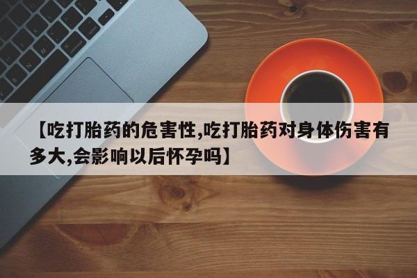 米非米索购买【吃打胎药的危害性,吃打胎药对身体伤害有多大,会影响以后怀孕吗】