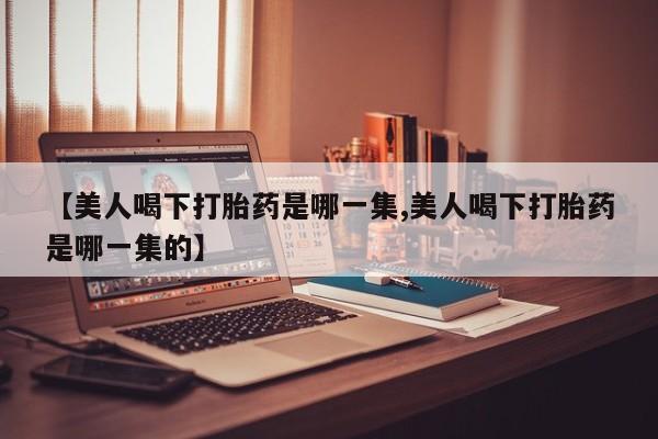 米非米索购买【美人喝下打胎药是哪一集,美人喝下打胎药是哪一集的】