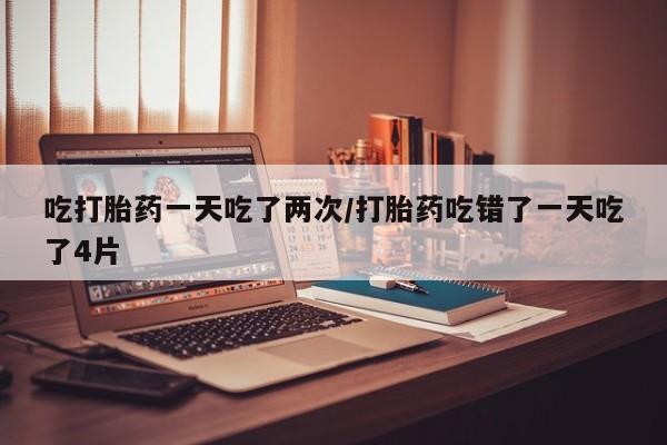 米非米索购买吃打胎药一天吃了两次/打胎药吃错了一天吃了4片
