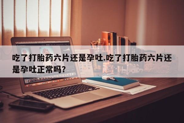 米非米索购买吃了打胎药六片还是孕吐.吃了打胎药六片还是孕吐正常吗？