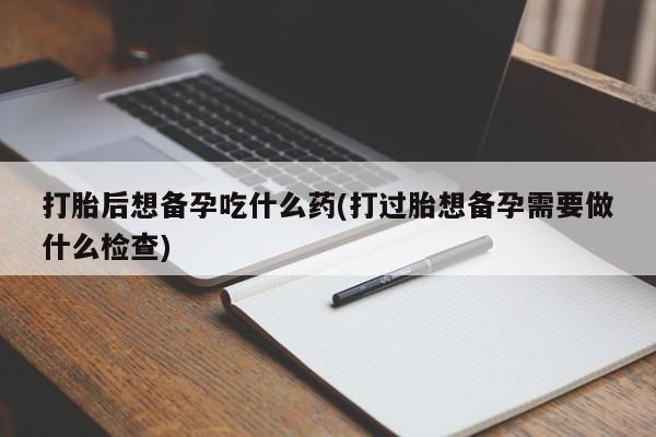 米非米索购买打胎后想备孕吃什么药(打过胎想备孕需要做什么检查)