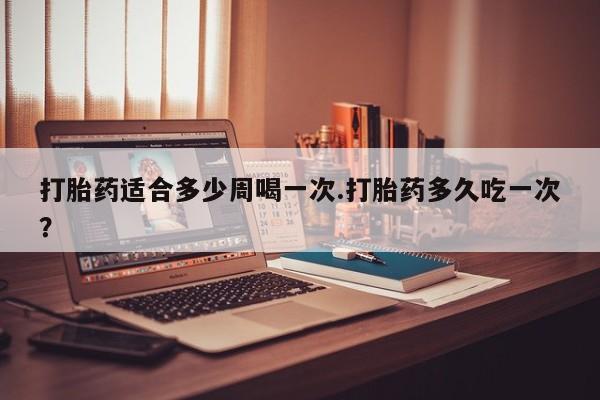 米非米索购买打胎药适合多少周喝一次.打胎药多久吃一次？