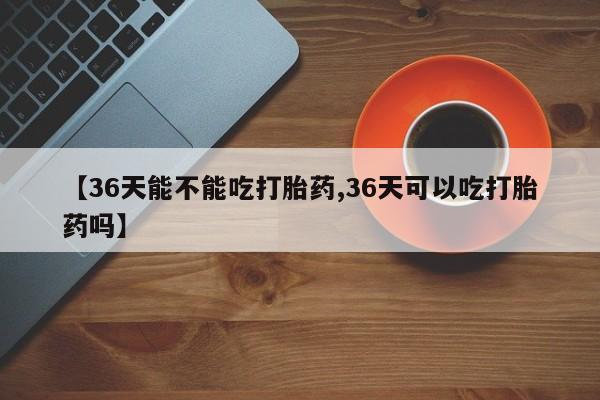 米非米索购买【36天能不能吃打胎药,36天可以吃打胎药吗】