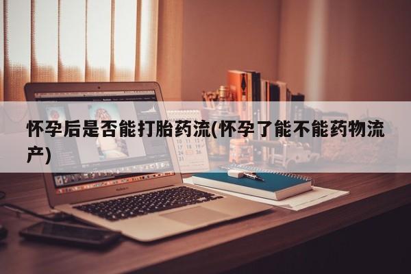 米非米索购买怀孕后是否能打胎药流(怀孕了能不能药物流产)