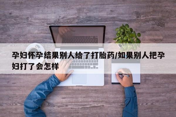米非米索购买孕妇怀孕结果别人给了打胎药/如果别人把孕妇打了会怎样