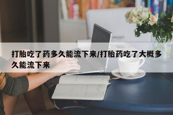 米非米索购买打胎吃了药多久能流下来/打胎药吃了大概多久能流下来