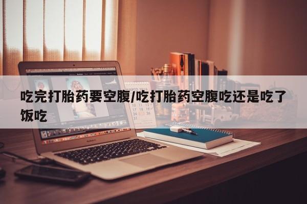 米非米索购买吃完打胎药要空腹/吃打胎药空腹吃还是吃了饭吃