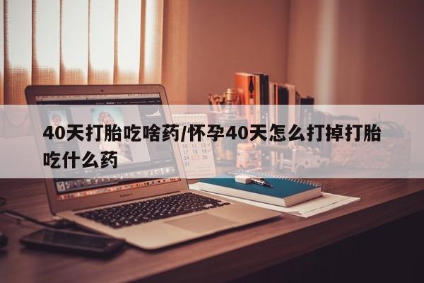 米非米索购买40天打胎吃啥药/怀孕40天怎么打掉打胎吃什么药