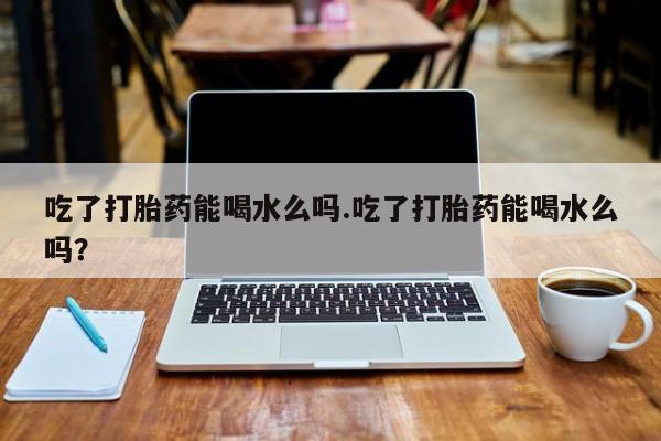 米非米索购买吃了打胎药能喝水么吗.吃了打胎药能喝水么吗？