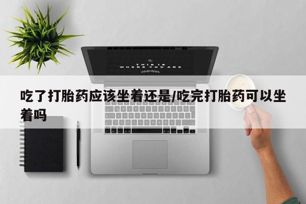 米非米索购买吃了打胎药应该坐着还是/吃完打胎药可以坐着吗