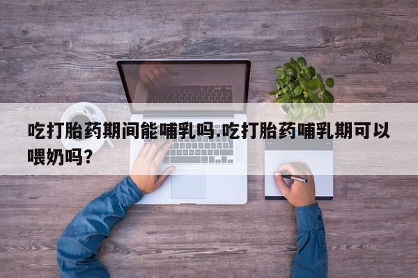 米非米索购买吃打胎药期间能哺乳吗.吃打胎药哺乳期可以喂奶吗?