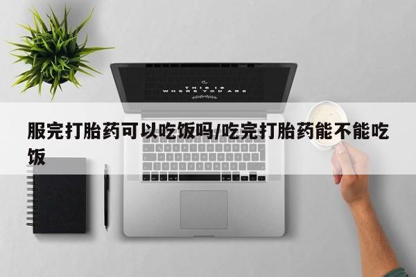米非米索购买服完打胎药可以吃饭吗/吃完打胎药能不能吃饭
