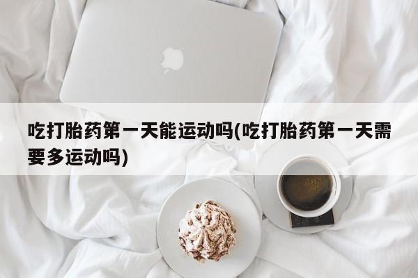 米非米索购买吃打胎药第一天能运动吗(吃打胎药第一天需要多运动吗)